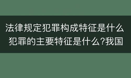 法律规定犯罪构成特征是什么 犯罪的主要特征是什么?我国刑法规定了哪些犯罪的种类