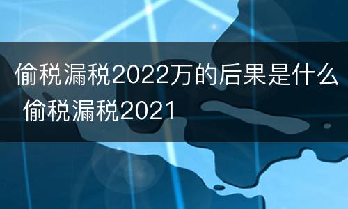 偷税漏税2022万的后果是什么 偷税漏税2021