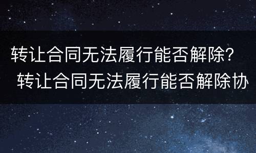 转让合同无法履行能否解除？ 转让合同无法履行能否解除协议