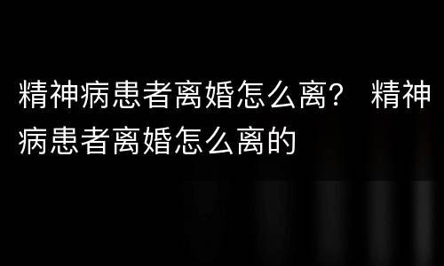 精神病患者离婚怎么离？ 精神病患者离婚怎么离的