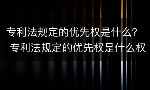 专利法规定的优先权是什么？ 专利法规定的优先权是什么权力