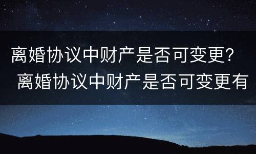 离婚协议中财产是否可变更？ 离婚协议中财产是否可变更有效