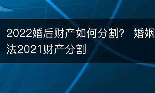 2022婚后财产如何分割？ 婚姻法2021财产分割