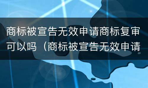 商标被宣告无效申请商标复审可以吗（商标被宣告无效申请商标复审可以吗）