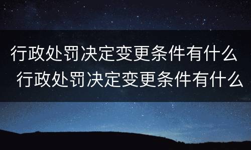 行政处罚决定变更条件有什么 行政处罚决定变更条件有什么规定