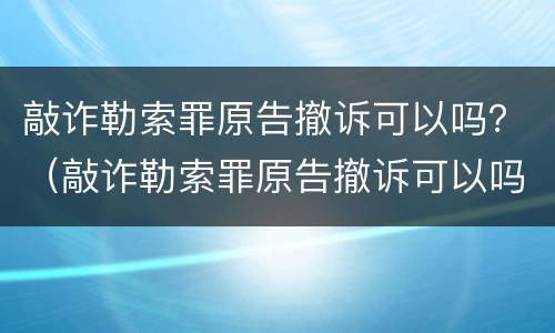 敲诈勒索罪原告撤诉可以吗？（敲诈勒索罪原告撤诉可以吗判几年）