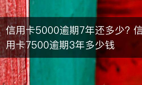 信用卡5000逾期7年还多少? 信用卡7500逾期3年多少钱