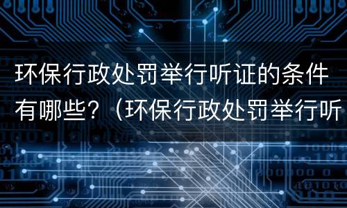 环保行政处罚举行听证的条件有哪些?（环保行政处罚举行听证的条件有哪些呢）