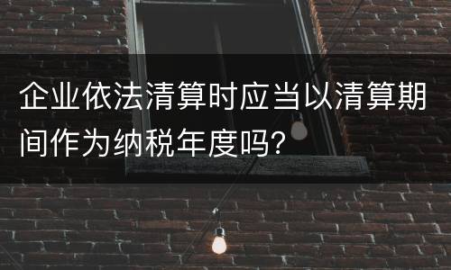 企业依法清算时应当以清算期间作为纳税年度吗？