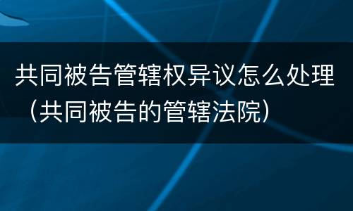 共同被告管辖权异议怎么处理（共同被告的管辖法院）