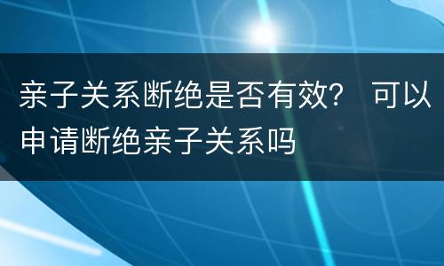 亲子关系断绝是否有效？ 可以申请断绝亲子关系吗