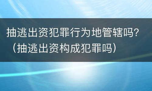 抽逃出资犯罪行为地管辖吗？（抽逃出资构成犯罪吗）