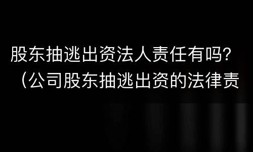 股东抽逃出资法人责任有吗？（公司股东抽逃出资的法律责任）