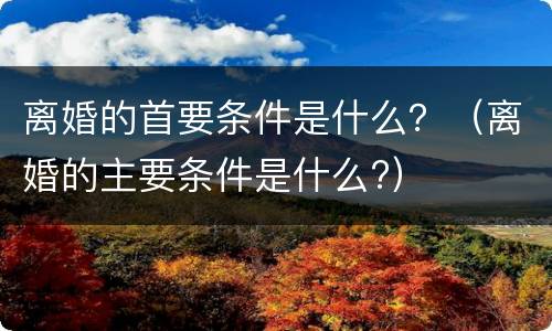 离婚的首要条件是什么？（离婚的主要条件是什么?）