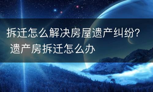 拆迁怎么解决房屋遗产纠纷？ 遗产房拆迁怎么办