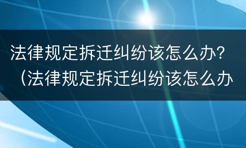 法律规定拆迁纠纷该怎么办？（法律规定拆迁纠纷该怎么办理）