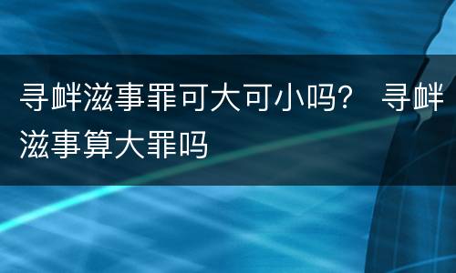 寻衅滋事罪可大可小吗？ 寻衅滋事算大罪吗