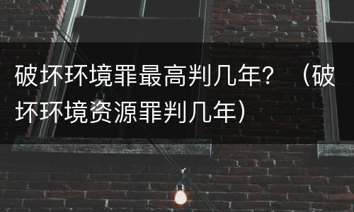 破坏环境罪最高判几年？（破坏环境资源罪判几年）