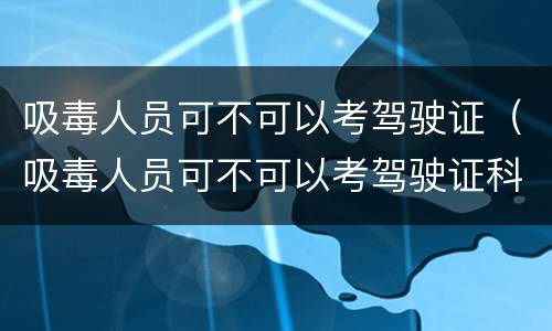 吸毒人员可不可以考驾驶证（吸毒人员可不可以考驾驶证科目一）