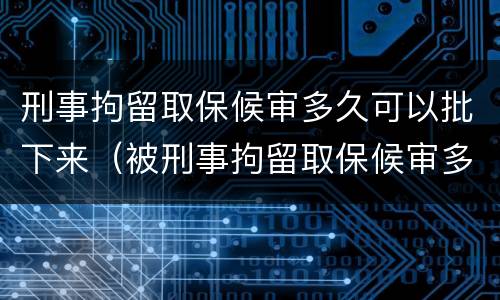 刑事拘留取保候审多久可以批下来（被刑事拘留取保候审多久可以出来）