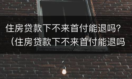 住房贷款下不来首付能退吗？（住房贷款下不来首付能退吗现在）