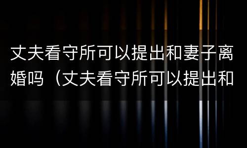 丈夫看守所可以提出和妻子离婚吗（丈夫看守所可以提出和妻子离婚吗视频）