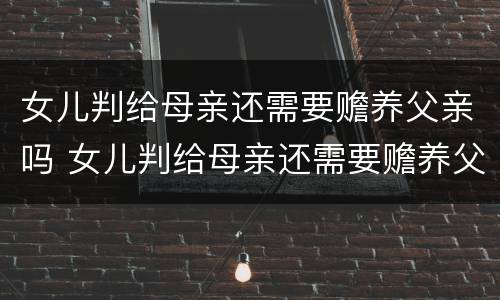 女儿判给母亲还需要赡养父亲吗 女儿判给母亲还需要赡养父亲吗知乎