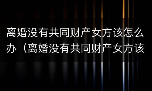 离婚没有共同财产女方该怎么办（离婚没有共同财产女方该怎么办理）