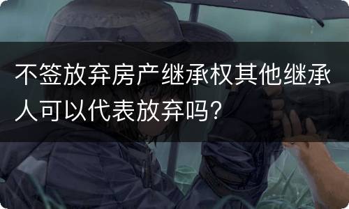 不签放弃房产继承权其他继承人可以代表放弃吗?