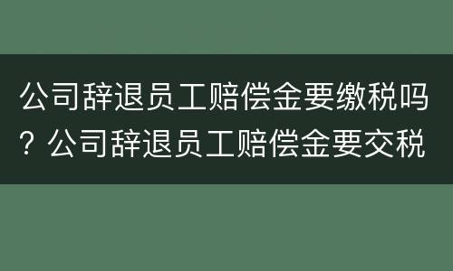 公司辞退员工赔偿金要缴税吗? 公司辞退员工赔偿金要交税吗