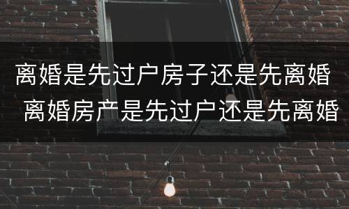 离婚是先过户房子还是先离婚 离婚房产是先过户还是先离婚