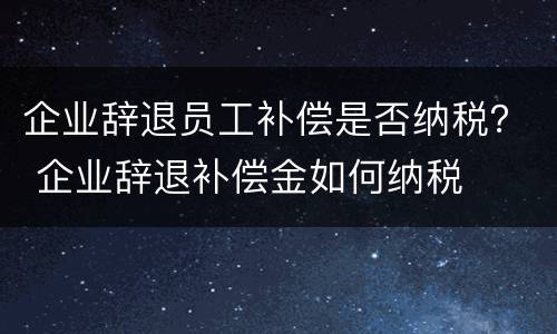 企业辞退员工补偿是否纳税？ 企业辞退补偿金如何纳税