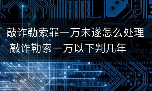 敲诈勒索罪一万未遂怎么处理 敲诈勒索一万以下判几年