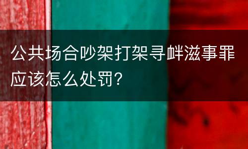 公共场合吵架打架寻衅滋事罪应该怎么处罚？