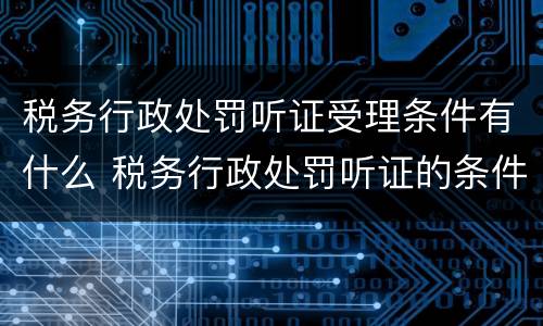 税务行政处罚听证受理条件有什么 税务行政处罚听证的条件