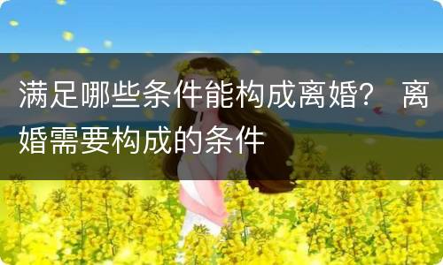 满足哪些条件能构成离婚？ 离婚需要构成的条件