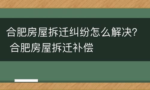 合肥房屋拆迁纠纷怎么解决？ 合肥房屋拆迁补偿