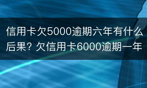 信用卡欠5000逾期六年有什么后果? 欠信用卡6000逾期一年了