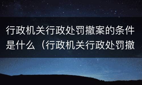 行政机关行政处罚撤案的条件是什么（行政机关行政处罚撤案的条件是什么意思）