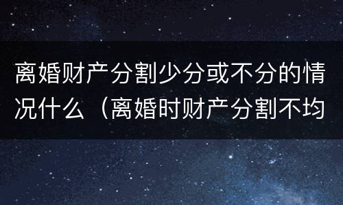 离婚财产分割少分或不分的情况什么（离婚时财产分割不均匀怎么办）