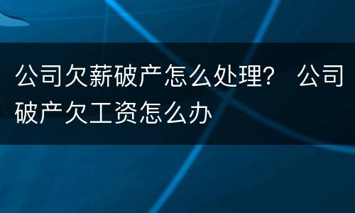 公司欠薪破产怎么处理？ 公司破产欠工资怎么办