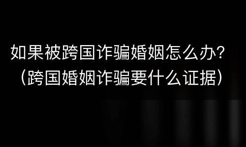 如果被跨国诈骗婚姻怎么办？（跨国婚姻诈骗要什么证据）