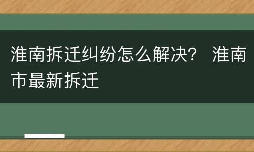 淮南拆迁纠纷怎么解决？ 淮南市最新拆迁