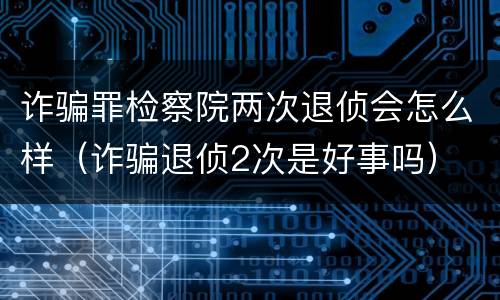 诈骗罪检察院两次退侦会怎么样（诈骗退侦2次是好事吗）