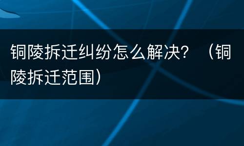 铜陵拆迁纠纷怎么解决？（铜陵拆迁范围）