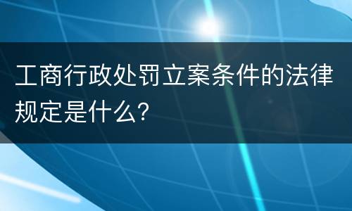 工商行政处罚立案条件的法律规定是什么？