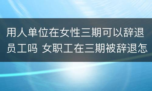 用人单位在女性三期可以辞退员工吗 女职工在三期被辞退怎么办