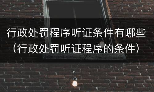 行政处罚程序听证条件有哪些（行政处罚听证程序的条件）