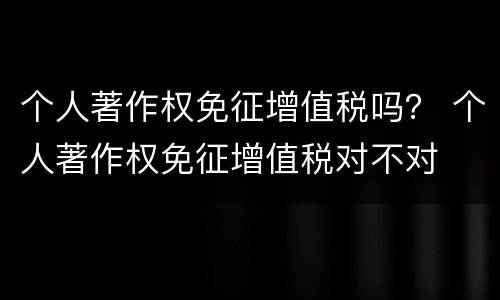 个人著作权免征增值税吗？ 个人著作权免征增值税对不对