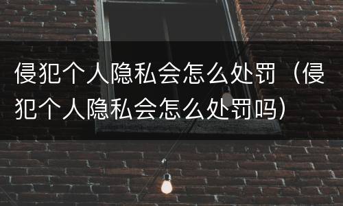 侵犯个人隐私会怎么处罚（侵犯个人隐私会怎么处罚吗）